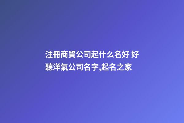 注冊商貿公司起什么名好 好聽洋氣公司名字,起名之家